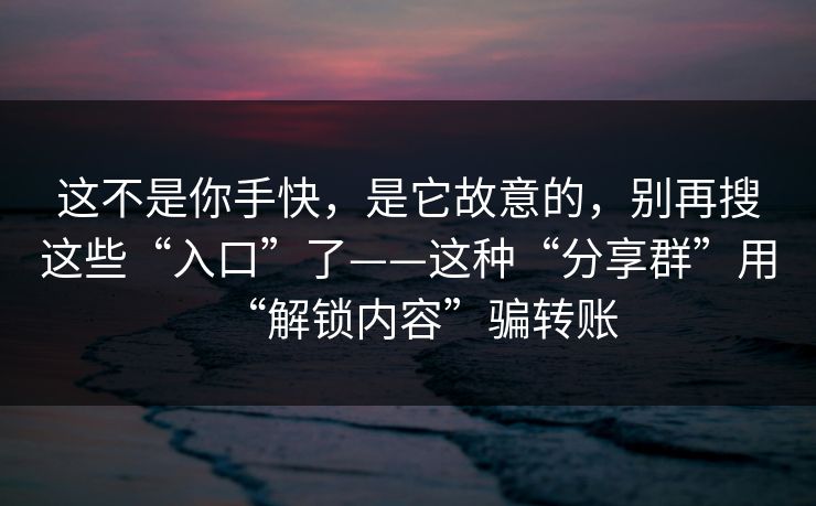 这不是你手快，是它故意的，别再搜这些“入口”了——这种“分享群”用“解锁内容”骗转账