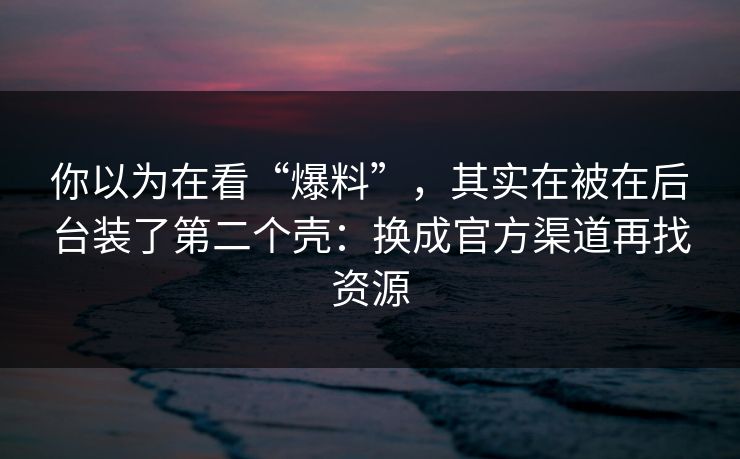 你以为在看“爆料”，其实在被在后台装了第二个壳：换成官方渠道再找资源