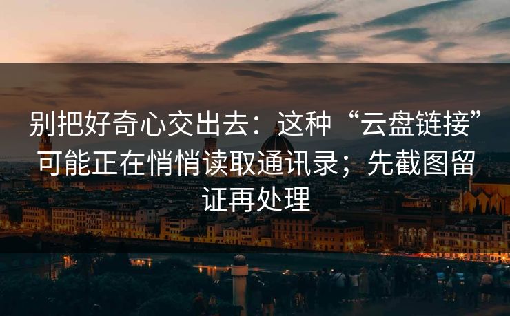 别把好奇心交出去：这种“云盘链接”可能正在悄悄读取通讯录；先截图留证再处理