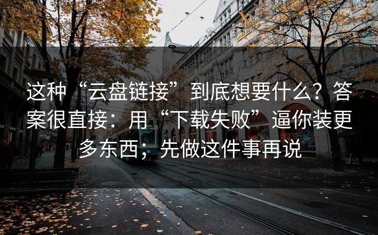 这种“云盘链接”到底想要什么？答案很直接：用“下载失败”逼你装更多东西；先做这件事再说