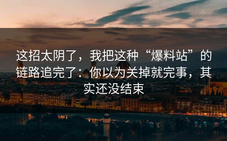 这招太阴了，我把这种“爆料站”的链路追完了：你以为关掉就完事，其实还没结束