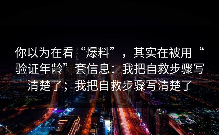 你以为在看“爆料”，其实在被用“验证年龄”套信息：我把自救步骤写清楚了；我把自救步骤写清楚了