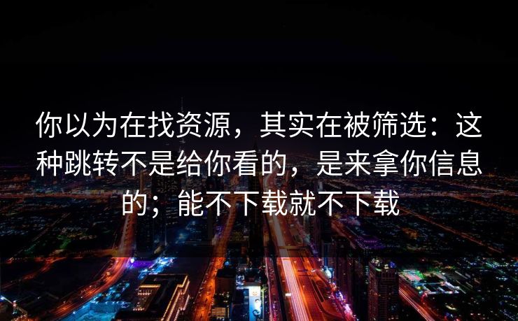 你以为在找资源，其实在被筛选：这种跳转不是给你看的，是来拿你信息的；能不下载就不下载