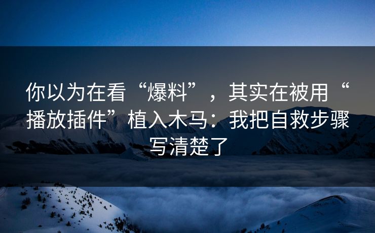 你以为在看“爆料”，其实在被用“播放插件”植入木马：我把自救步骤写清楚了