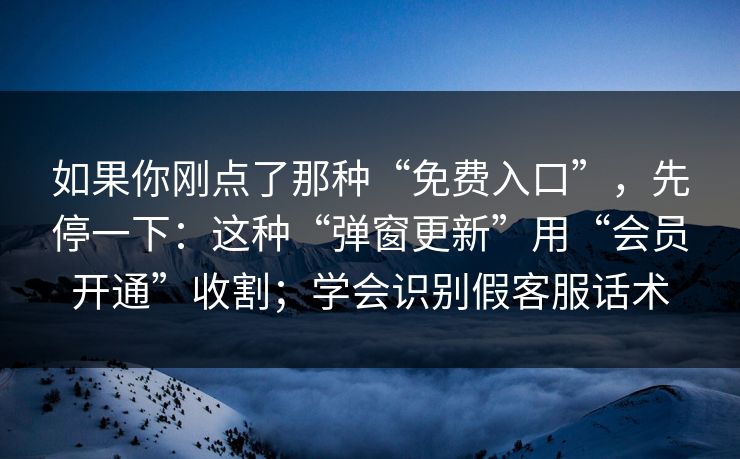 如果你刚点了那种“免费入口”，先停一下：这种“弹窗更新”用“会员开通”收割；学会识别假客服话术