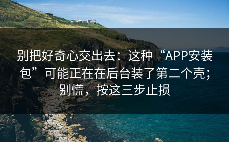 别把好奇心交出去：这种“APP安装包”可能正在在后台装了第二个壳；别慌，按这三步止损