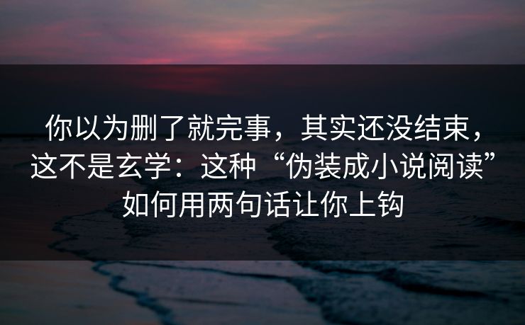 你以为删了就完事，其实还没结束，这不是玄学：这种“伪装成小说阅读”如何用两句话让你上钩