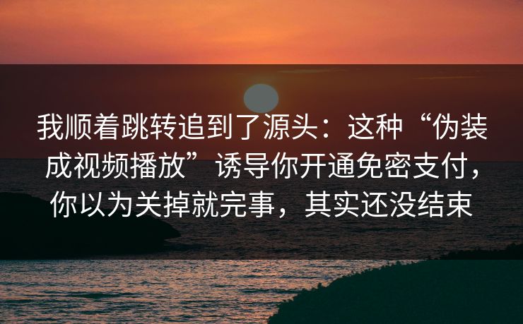 我顺着跳转追到了源头：这种“伪装成视频播放”诱导你开通免密支付，你以为关掉就完事，其实还没结束