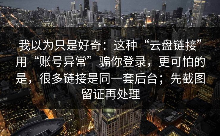 我以为只是好奇：这种“云盘链接”用“账号异常”骗你登录，更可怕的是，很多链接是同一套后台；先截图留证再处理