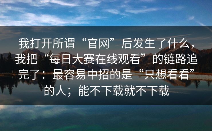 我打开所谓“官网”后发生了什么，我把“每日大赛在线观看”的链路追完了：最容易中招的是“只想看看”的人；能不下载就不下载