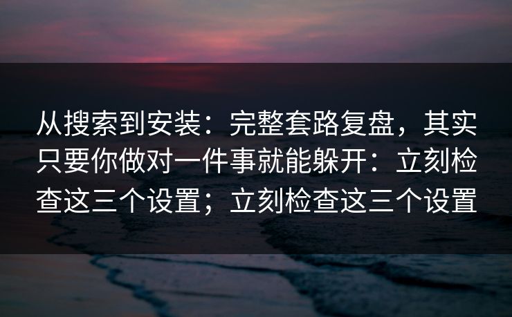 从搜索到安装：完整套路复盘，其实只要你做对一件事就能躲开：立刻检查这三个设置；立刻检查这三个设置