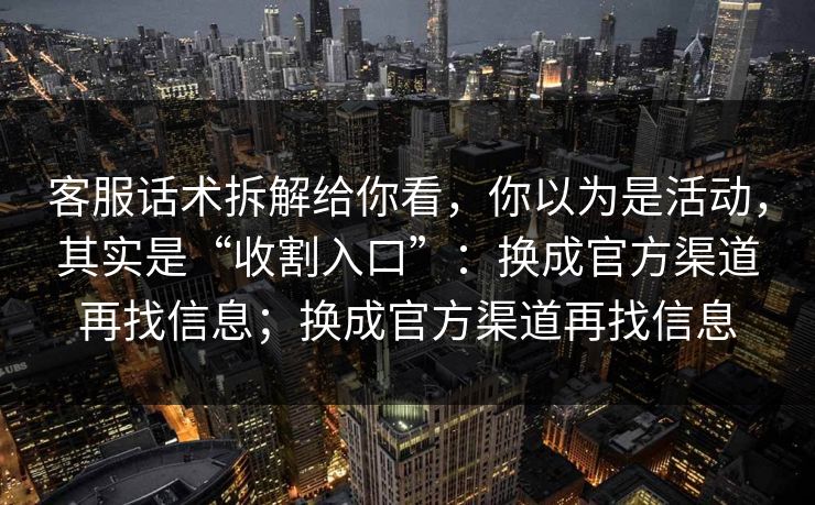 客服话术拆解给你看，你以为是活动，其实是“收割入口”：换成官方渠道再找信息；换成官方渠道再找信息