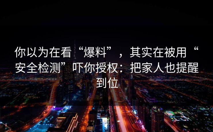 你以为在看“爆料”，其实在被用“安全检测”吓你授权：把家人也提醒到位