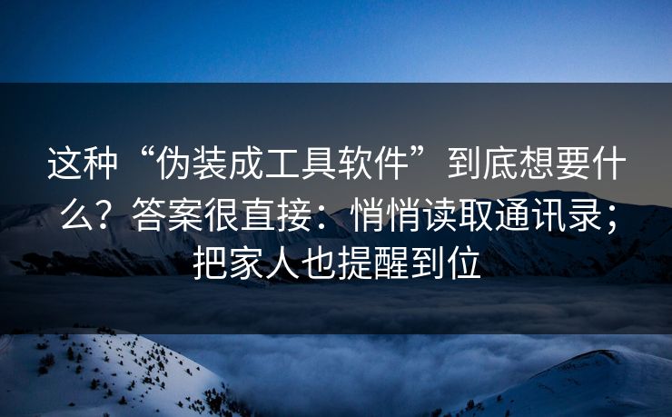 这种“伪装成工具软件”到底想要什么？答案很直接：悄悄读取通讯录；把家人也提醒到位