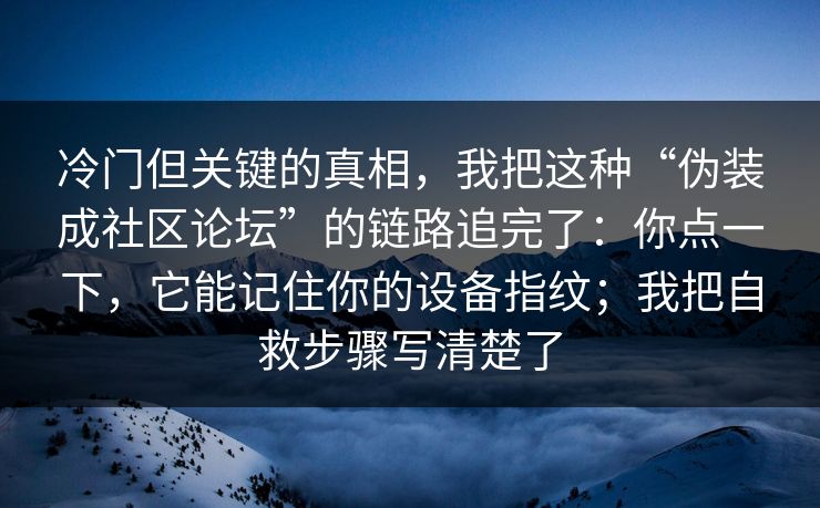冷门但关键的真相，我把这种“伪装成社区论坛”的链路追完了：你点一下，它能记住你的设备指纹；我把自救步骤写清楚了