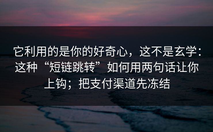 它利用的是你的好奇心，这不是玄学：这种“短链跳转”如何用两句话让你上钩；把支付渠道先冻结