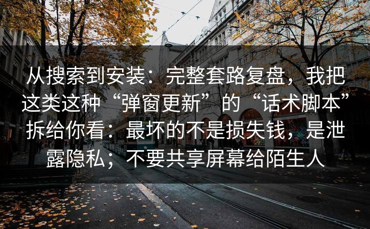 从搜索到安装：完整套路复盘，我把这类这种“弹窗更新”的“话术脚本”拆给你看：最坏的不是损失钱，是泄露隐私；不要共享屏幕给陌生人