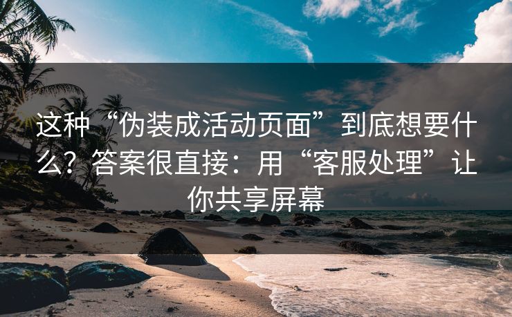 这种“伪装成活动页面”到底想要什么？答案很直接：用“客服处理”让你共享屏幕