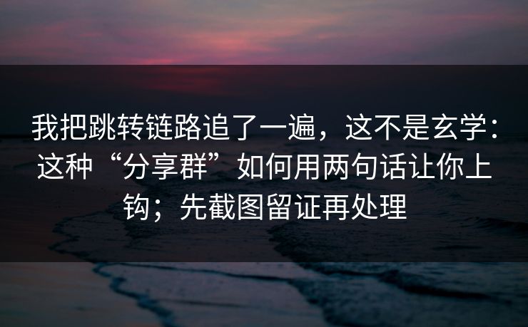 我把跳转链路追了一遍，这不是玄学：这种“分享群”如何用两句话让你上钩；先截图留证再处理