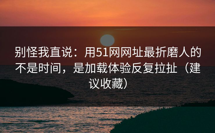 别怪我直说：用51网网址最折磨人的不是时间，是加载体验反复拉扯（建议收藏）