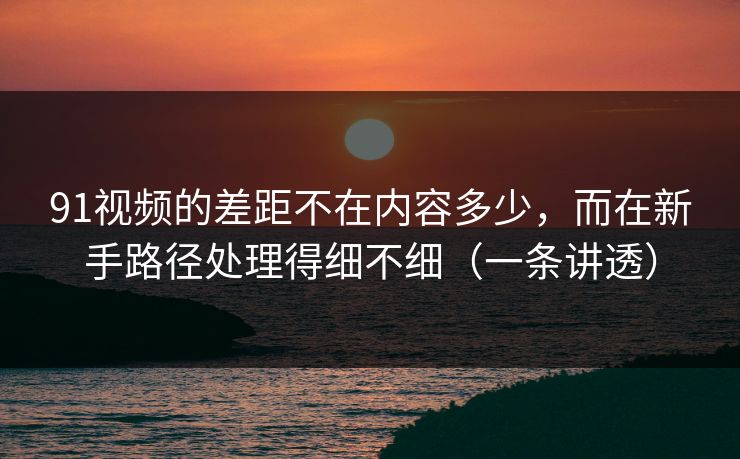 91视频的差距不在内容多少，而在新手路径处理得细不细（一条讲透）